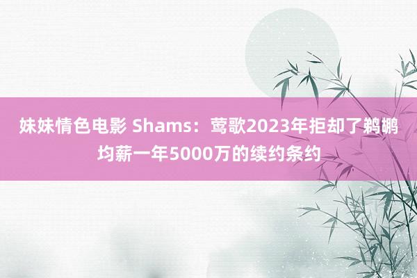 妹妹情色电影 Shams：莺歌2023年拒却了鹈鹕均薪一年5000万的续约条约