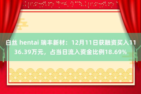 白丝 hentai 瑞丰新材：12月11日获融资买入1136.39万元，占当日流入资金比例18.69%