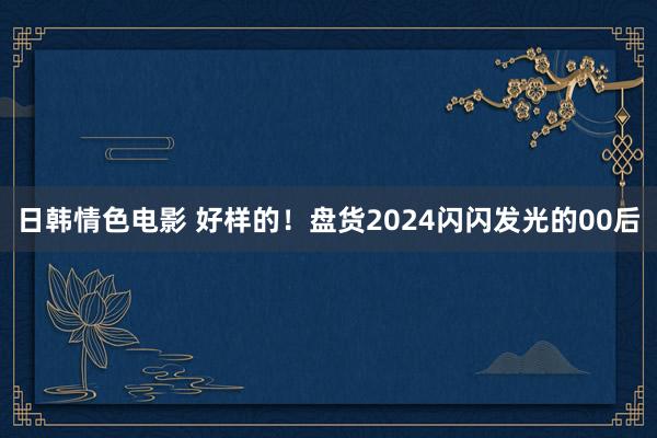 日韩情色电影 好样的！盘货2024闪闪发光的00后