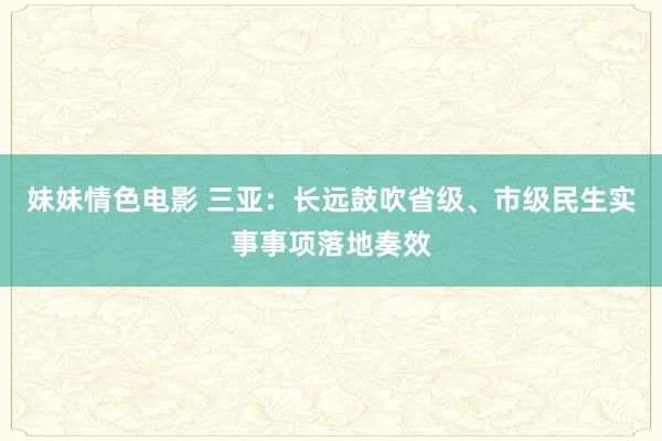 妹妹情色电影 三亚：长远鼓吹省级、市级民生实事事项落地奏效