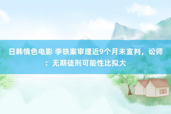 日韩情色电影 李铁案审理近9个月未宣判，讼师：无期徒刑可能性比拟大