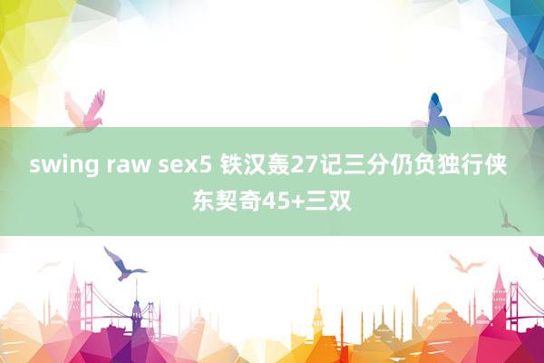 swing raw sex5 铁汉轰27记三分仍负独行侠 东契奇45+三双