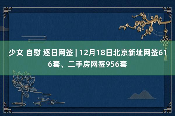 少女 自慰 逐日网签 | 12月18日北京新址网签616套、二手房网签956套