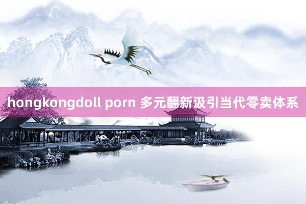 hongkongdoll porn 多元翻新汲引当代零卖体系