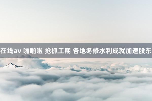 在线av 啪啪啦 抢抓工期 各地冬修水利成就加速股东