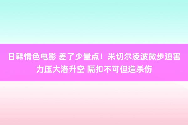 日韩情色电影 差了少量点！米切尔凌波微步迫害力压大洛升空 隔扣不可但造杀伤