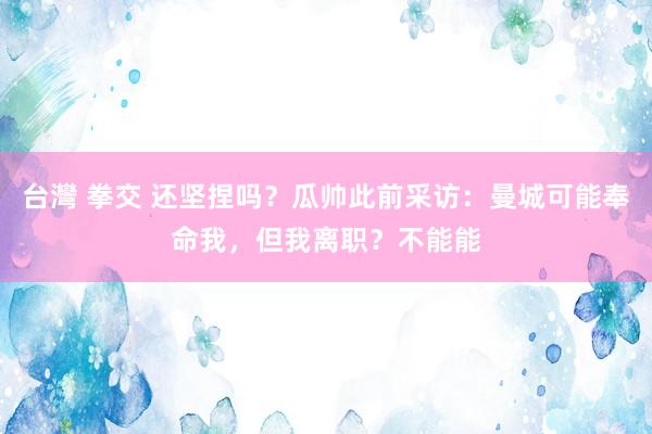 台灣 拳交 还坚捏吗？瓜帅此前采访：曼城可能奉命我，但我离职？不能能