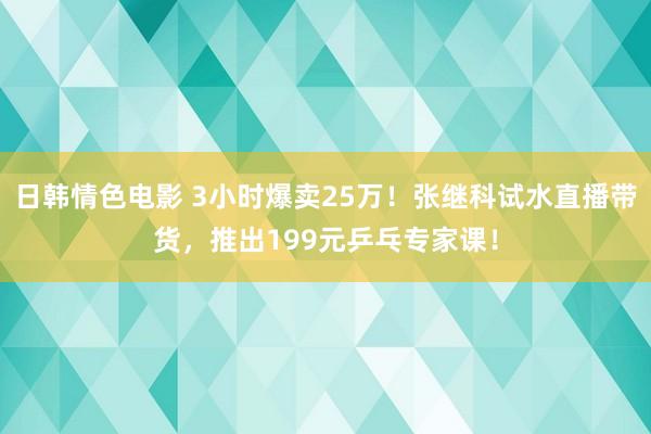 日韩情色电影 3小时爆卖25万！张继科试水直播带货，推出199元乒乓专家课！