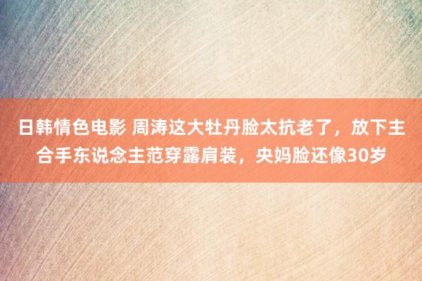 日韩情色电影 周涛这大牡丹脸太抗老了，放下主合手东说念主范穿露肩装，央妈脸还像30岁