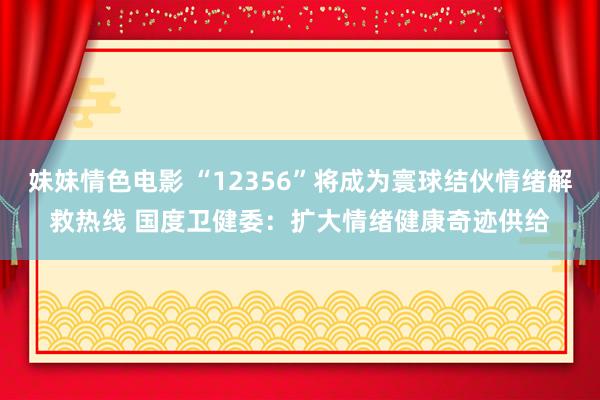 妹妹情色电影 “12356”将成为寰球结伙情绪解救热线 国度卫健委：扩大情绪健康奇迹供给