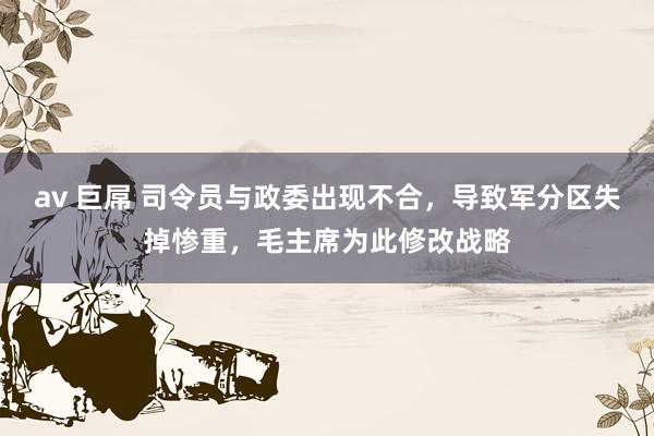 av 巨屌 司令员与政委出现不合，导致军分区失掉惨重，毛主席为此修改战略