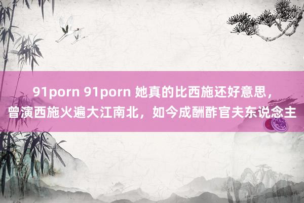 91porn 91porn 她真的比西施还好意思，曾演西施火遍大江南北，如今成酬酢官夫东说念主