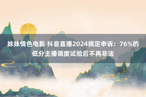 妹妹情色电影 抖音直播2024搞定申诉：76%的低分主播调度试验后不再非法