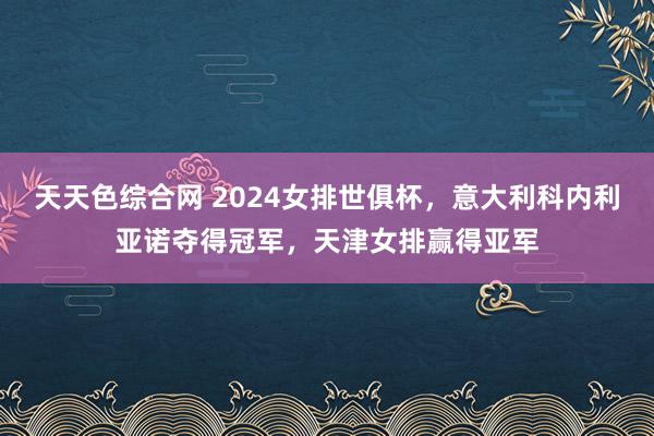 天天色综合网 2024女排世俱杯，意大利科内利亚诺夺得冠军，天津女排赢得亚军