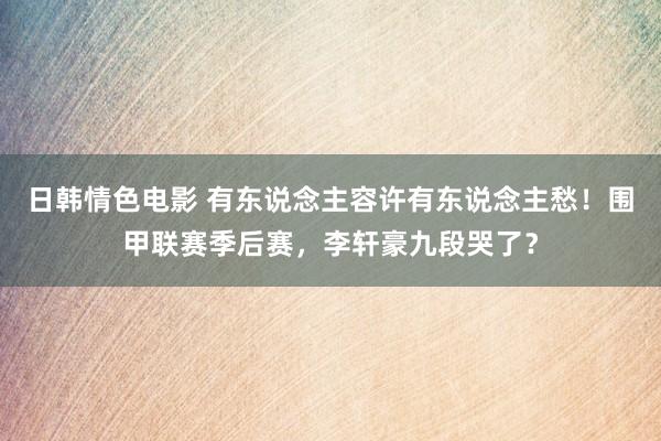 日韩情色电影 有东说念主容许有东说念主愁！围甲联赛季后赛，李轩豪九段哭了？