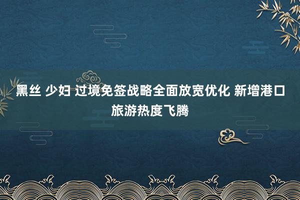 黑丝 少妇 过境免签战略全面放宽优化 新增港口旅游热度飞腾