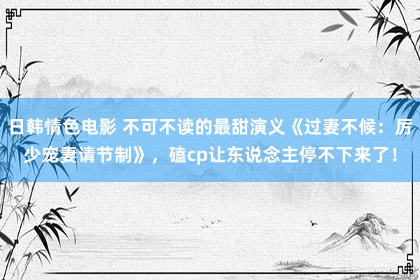 日韩情色电影 不可不读的最甜演义《过妻不候：厉少宠妻请节制》，磕cp让东说念主停不下来了！