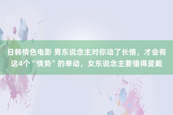 日韩情色电影 男东说念主对你动了长情，才会有这4个“情势”的举动，女东说念主要懂得爱戴