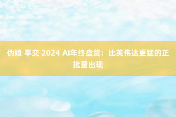 伪娘 拳交 2024 AI年终盘货：比英伟达更猛的正批量出现