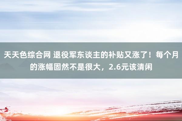 天天色综合网 退役军东谈主的补贴又涨了！每个月的涨幅固然不是很大，2.6元该清闲