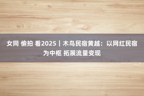 女同 偷拍 看2025｜木鸟民宿黄越：以网红民宿为中枢 拓展流量变现