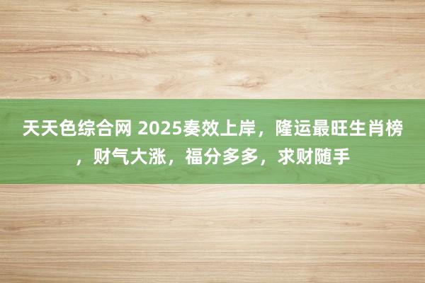 天天色综合网 2025奏效上岸，隆运最旺生肖榜，财气大涨，福分多多，求财随手