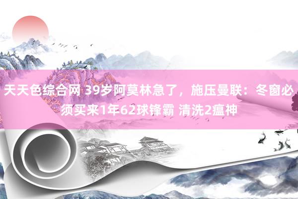 天天色综合网 39岁阿莫林急了，施压曼联：冬窗必须买来1年62球锋霸 清洗2瘟神