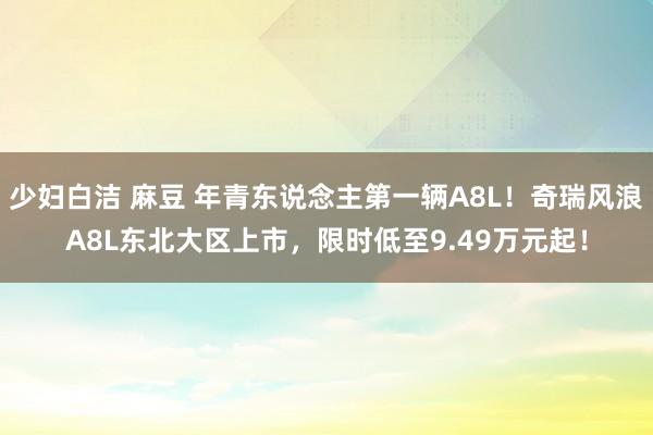 少妇白洁 麻豆 年青东说念主第一辆A8L！奇瑞风浪A8L东北大区上市，限时低至9.49万元起！