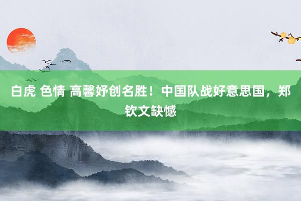 白虎 色情 高馨妤创名胜！中国队战好意思国，郑钦文缺憾