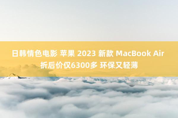 日韩情色电影 苹果 2023 新款 MacBook Air 折后价仅6300多 环保又轻薄