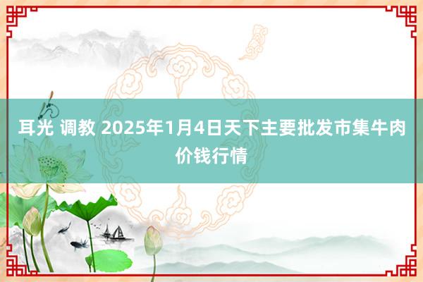 耳光 调教 2025年1月4日天下主要批发市集牛肉价钱行情