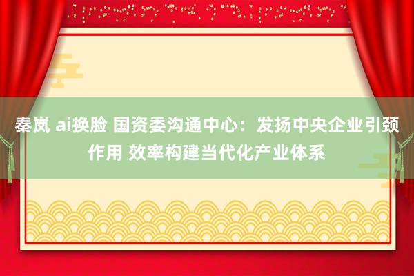 秦岚 ai换脸 国资委沟通中心：发扬中央企业引颈作用 效率构建当代化产业体系