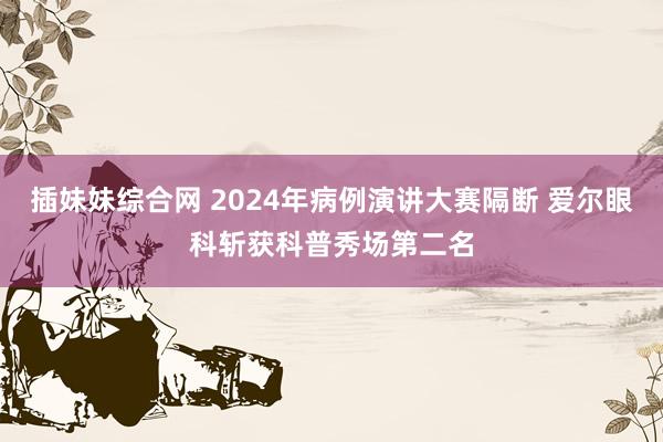 插妹妹综合网 2024年病例演讲大赛隔断 爱尔眼科斩获科普秀场第二名