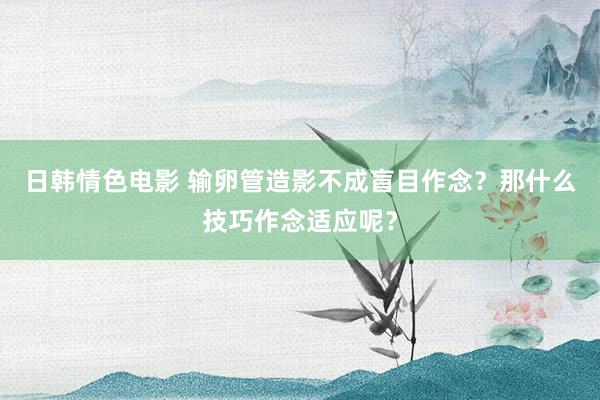 日韩情色电影 输卵管造影不成盲目作念？那什么技巧作念适应呢？