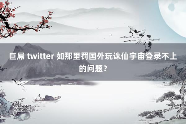 巨屌 twitter 如那里罚国外玩诛仙宇宙登录不上的问题？