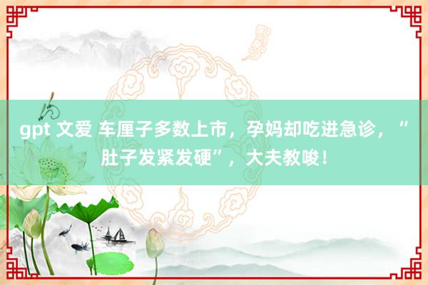 gpt 文爱 车厘子多数上市，孕妈却吃进急诊，“肚子发紧发硬”，大夫教唆！