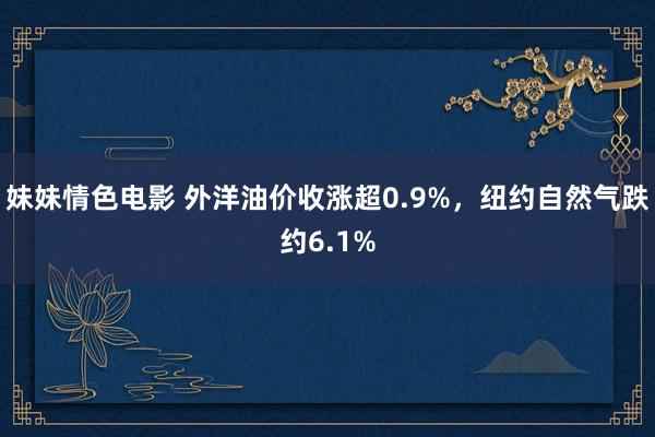 妹妹情色电影 外洋油价收涨超0.9%，纽约自然气跌约6.1%