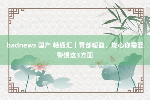 badnews 国产 畅通汇丨胃部嗳酸、烧心你需要警惕这3方面