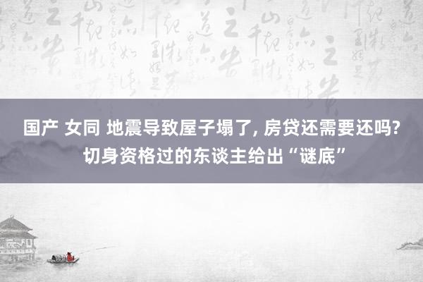 国产 女同 地震导致屋子塌了， 房贷还需要还吗? 切身资格过的东谈主给出“谜底”