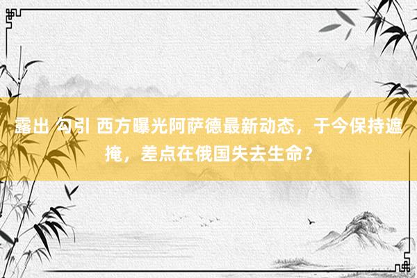 露出 勾引 西方曝光阿萨德最新动态，于今保持遮掩，差点在俄国失去生命？