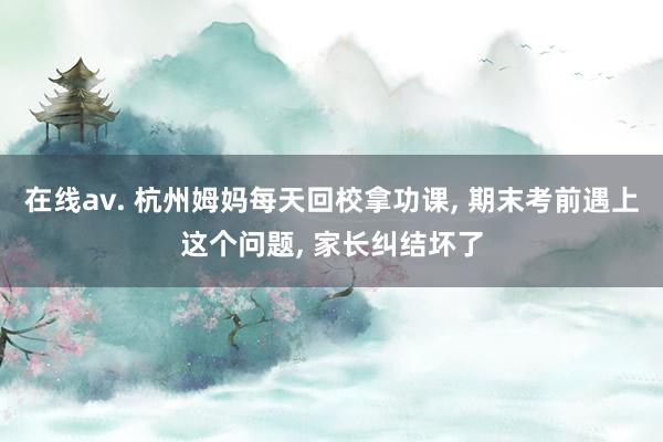 在线av. 杭州姆妈每天回校拿功课， 期末考前遇上这个问题， 家长纠结坏了