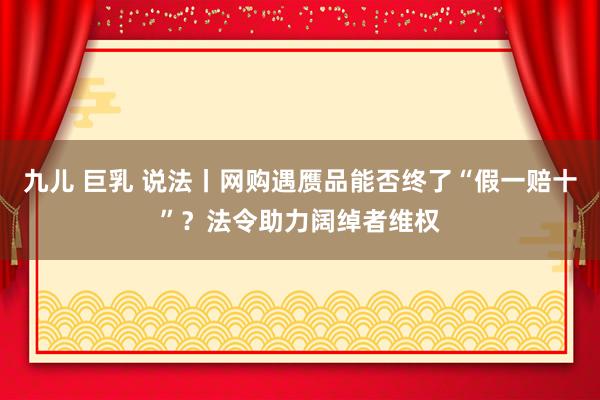 九儿 巨乳 说法丨网购遇赝品能否终了“假一赔十”？法令助力阔绰者维权