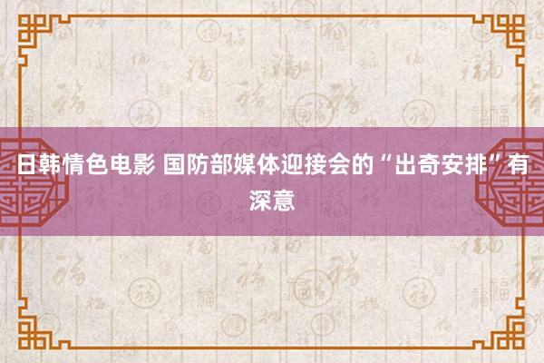 日韩情色电影 国防部媒体迎接会的“出奇安排”有深意