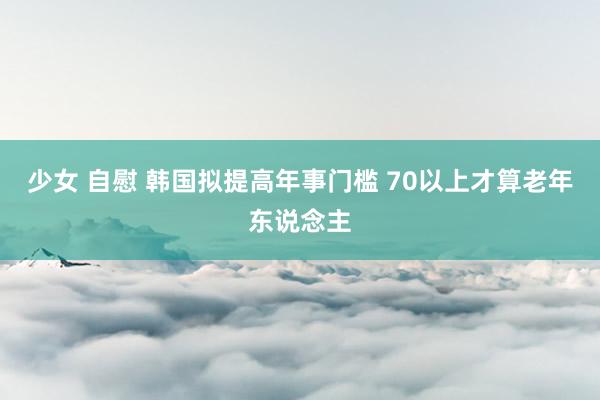 少女 自慰 韩国拟提高年事门槛 70以上才算老年东说念主