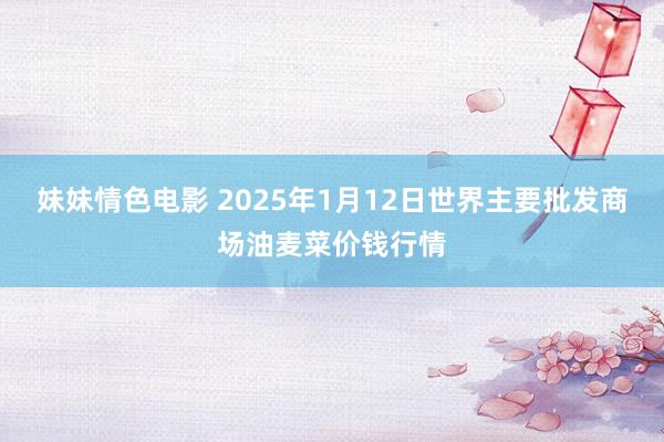 妹妹情色电影 2025年1月12日世界主要批发商场油麦菜价钱行情