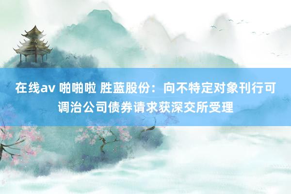 在线av 啪啪啦 胜蓝股份：向不特定对象刊行可调治公司债券请求获深交所受理