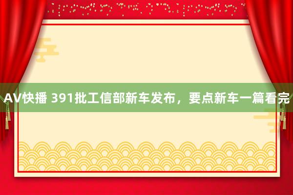 AV快播 391批工信部新车发布，要点新车一篇看完