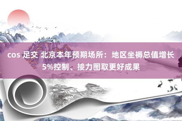 cos 足交 北京本年预期场所：地区坐褥总值增长5%控制、接力图取更好成果