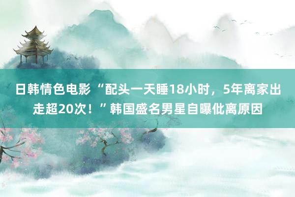 日韩情色电影 “配头一天睡18小时，5年离家出走超20次！”韩国盛名男星自曝仳离原因