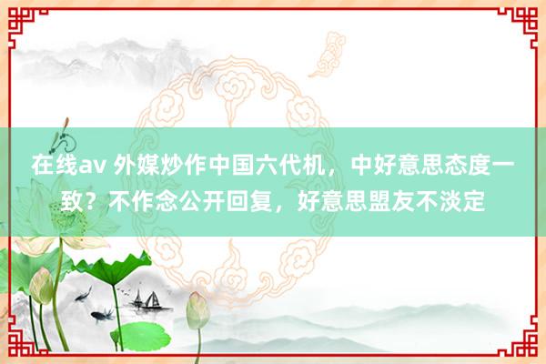 在线av 外媒炒作中国六代机，中好意思态度一致？不作念公开回复，好意思盟友不淡定